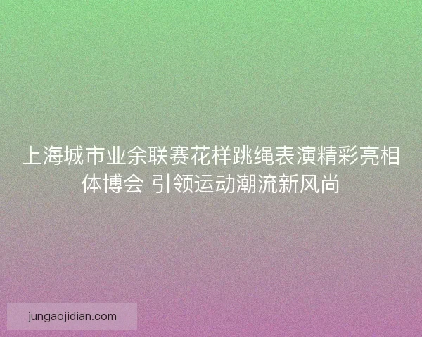 上海城市业余联赛花样跳绳表演精彩亮相体博会 引领运动潮流新风尚