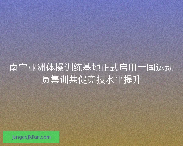 南宁亚洲体操训练基地正式启用十国运动员集训共促竞技水平提升 南宁亚洲体操训练基地正式启用十国运动员集训共促竞技水平提升