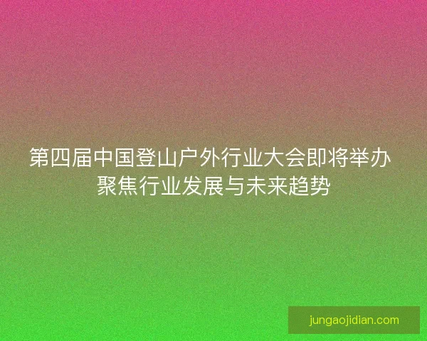 第四届中国登山户外行业大会即将举办 聚焦行业发展与未来趋势