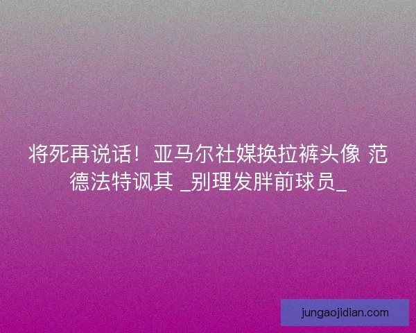 将死再说话！亚马尔社媒换拉裤头像 范德法特讽其 _别理发胖前球员_