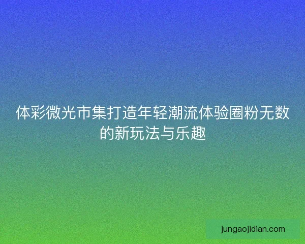 体彩微光市集打造年轻潮流体验圈粉无数的新玩法与乐趣 体彩微光市集打造年轻潮流体验圈粉无数的新玩法与乐趣