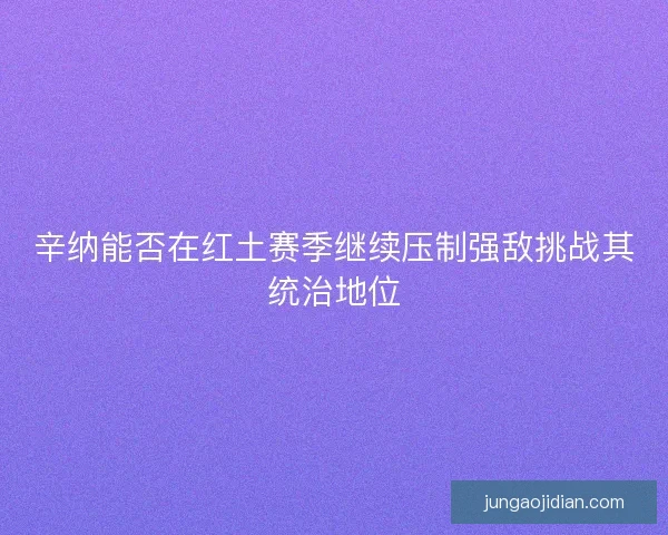 辛纳能否在红土赛季继续压制强敌挑战其统治地位 辛纳能否在红土赛季继续压制强敌挑战其统治地位