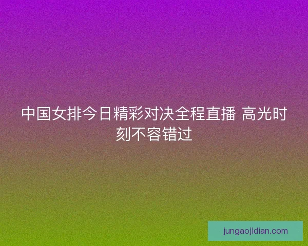 中国女排今日精彩对决全程直播 高光时刻不容错过